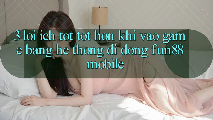 3. Lợi Ích Tốt tốt hơn Khi Vào Game Bằng Hệ thống di động Fun88 Mobile