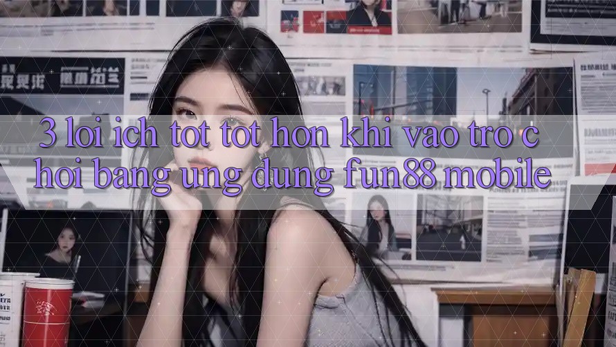 3. Lợi Ích Tốt tốt hơn Khi Vào Trò chơi Bằng Ứng dụng Fun88 Mobile