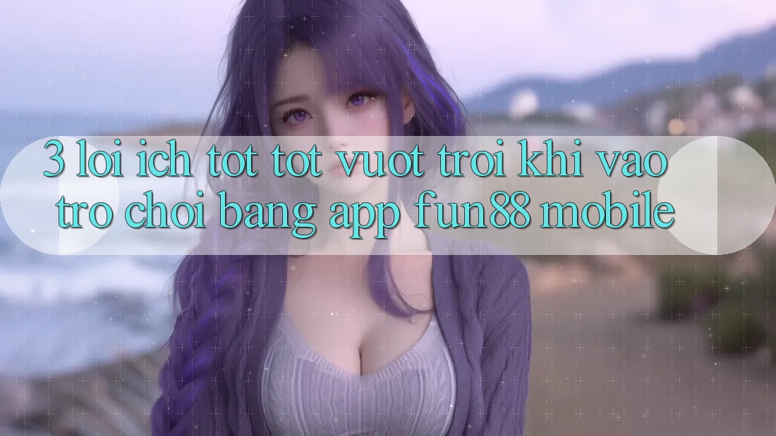 3. Lợi Ích Tốt tốt vượt trội Khi Vào Trò chơi Bằng App Fun88 Mobile
