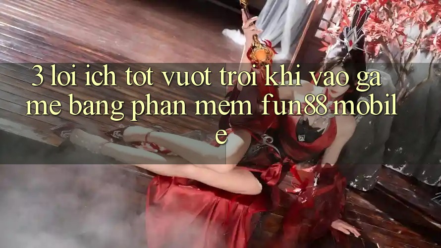 3. Lợi Ích Tốt vượt trội Khi Vào Game Bằng Phần mềm Fun88 Mobile