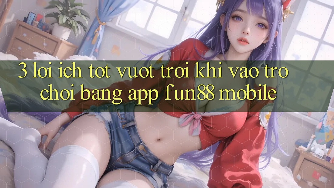 3. Lợi Ích Tốt vượt trội Khi Vào Trò chơi Bằng App Fun88 Mobile