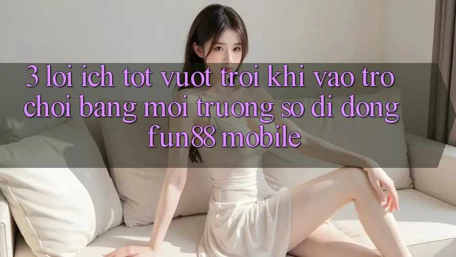 3. Lợi Ích Tốt vượt trội Khi Vào Trò chơi Bằng Môi trường số di động Fun88 Mobile