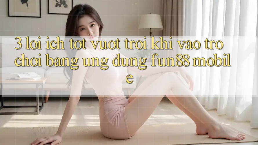 3. Lợi Ích Tốt vượt trội Khi Vào Trò chơi Bằng Ứng dụng Fun88 Mobile