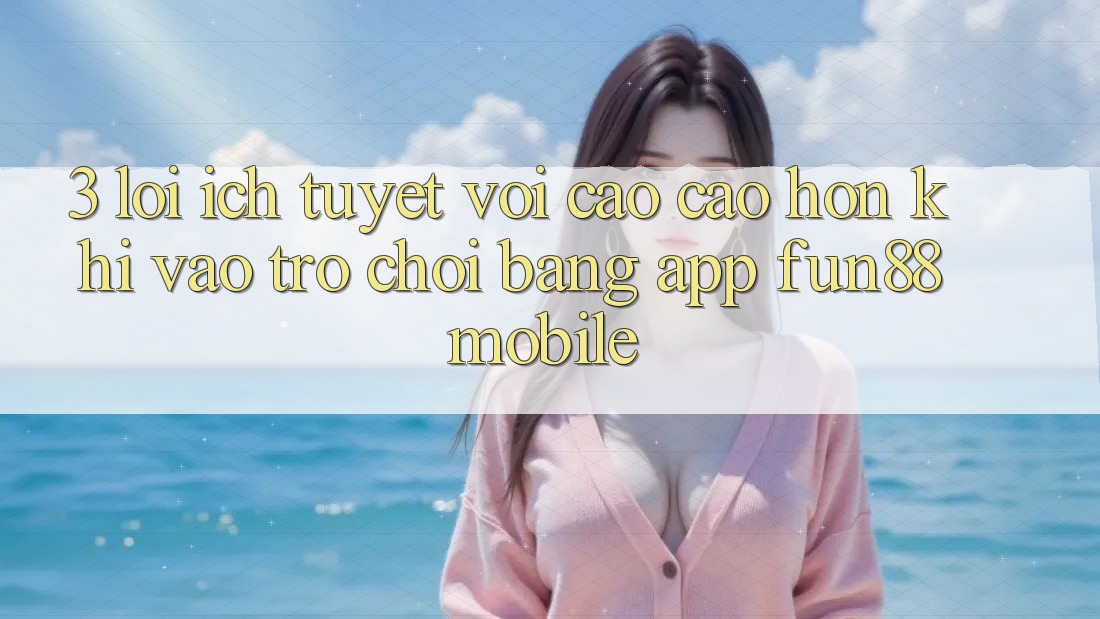 3. Lợi Ích Tuyệt vời cao cao hơn Khi Vào Trò chơi Bằng App Fun88 Mobile 3. Lợi Ích Tuyệt vời cao cao hơn Khi Vào Trò chơi Bằng App Fun88 Mobile
