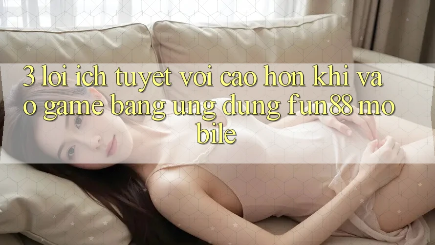 3. Lợi Ích Tuyệt vời cao hơn Khi Vào Game Bằng Ứng dụng Fun88 Mobile