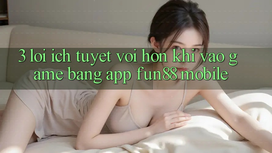 3. Lợi Ích Tuyệt vời hơn Khi Vào Game Bằng App Fun88 Mobile