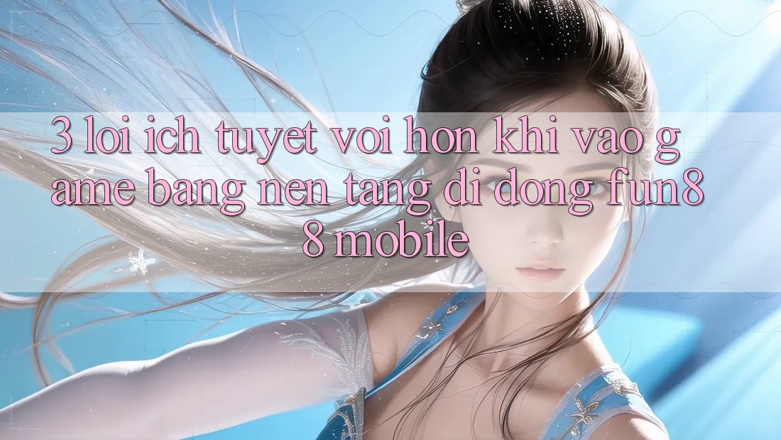 3. Lợi Ích Tuyệt vời hơn Khi Vào Game Bằng Nền tảng di động Fun88 Mobile