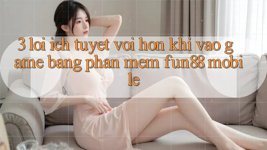 3. Lợi Ích Tuyệt vời hơn Khi Vào Game Bằng Phần mềm Fun88 Mobile
