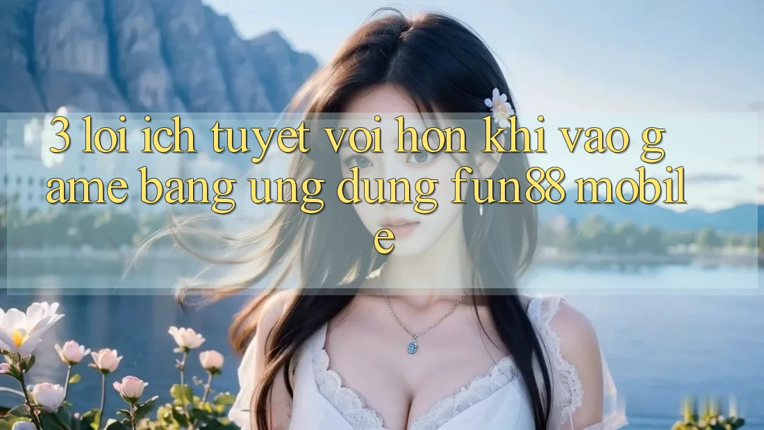 3. Lợi Ích Tuyệt vời hơn Khi Vào Game Bằng Ứng dụng Fun88 Mobile