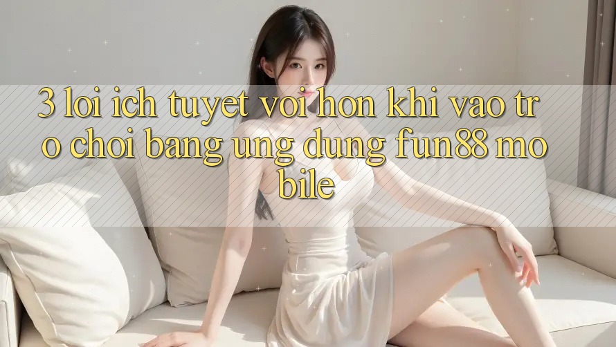 3. Lợi Ích Tuyệt vời hơn Khi Vào Trò chơi Bằng Ứng dụng Fun88 Mobile