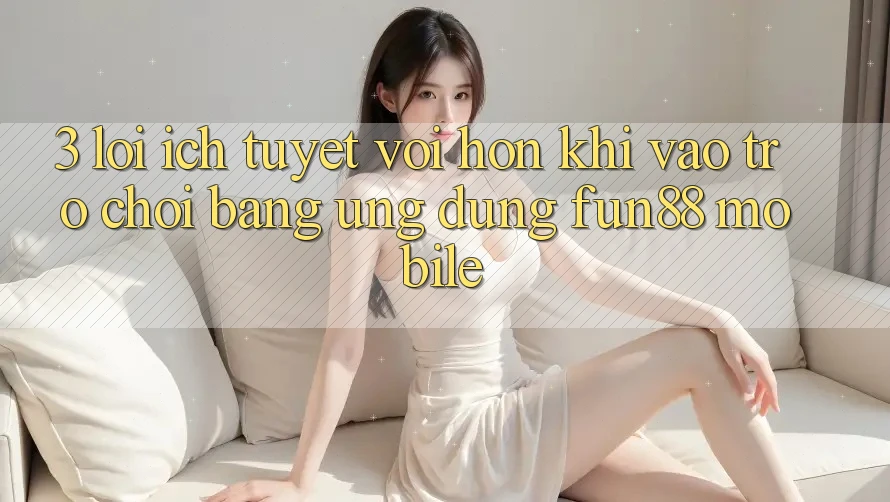 3. Lợi Ích Tuyệt vời hơn Khi Vào Trò chơi Bằng Ứng dụng Fun88 Mobile