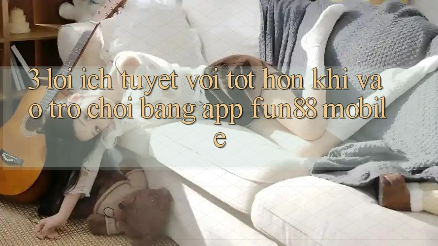 3. Lợi Ích Tuyệt vời tốt hơn Khi Vào Trò chơi Bằng App Fun88 Mobile 3. Lợi Ích Tuyệt vời tốt hơn Khi Vào Trò chơi Bằng App Fun88 Mobile
