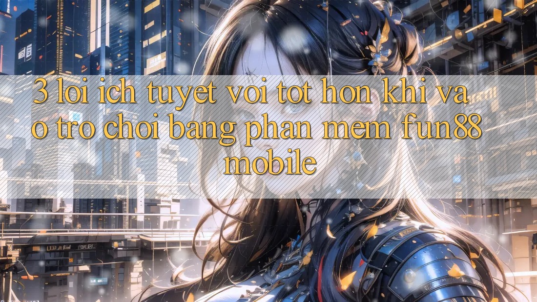 3. Lợi Ích Tuyệt vời tốt hơn Khi Vào Trò chơi Bằng Phần mềm Fun88 Mobile