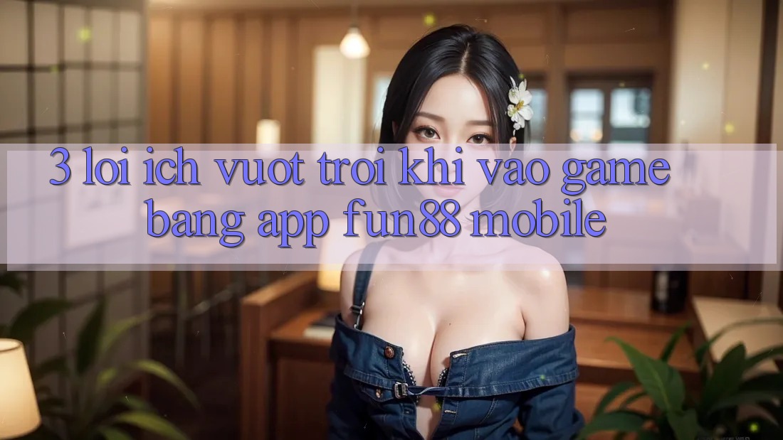 3. Lợi Ích Vượt Trội Khi Vào Game Bằng App Fun88 Mobile 3. Lợi Ích Vượt Trội Khi Vào Game Bằng App Fun88 Mobile