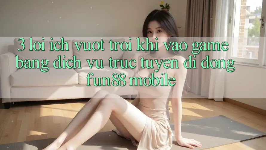 3. Lợi Ích Vượt Trội Khi Vào Game Bằng Dịch vụ trực tuyến di động Fun88 Mobile