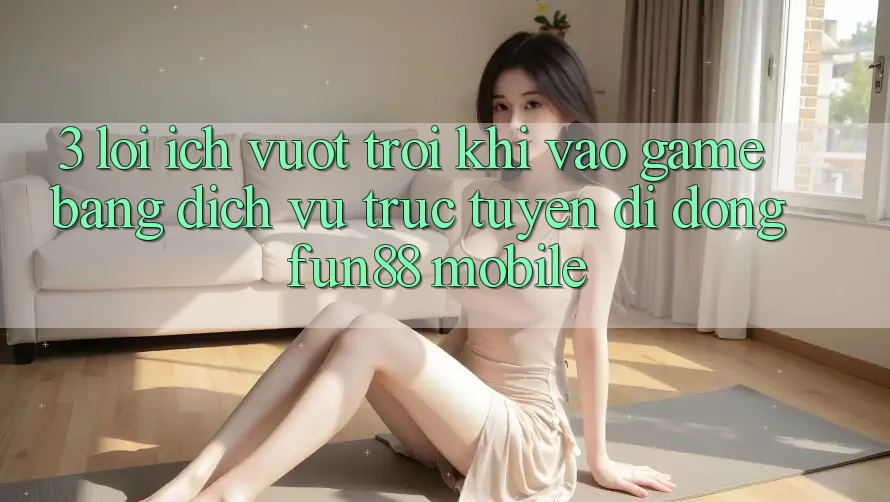 3. Lợi Ích Vượt Trội Khi Vào Game Bằng Dịch vụ trực tuyến di động Fun88 Mobile