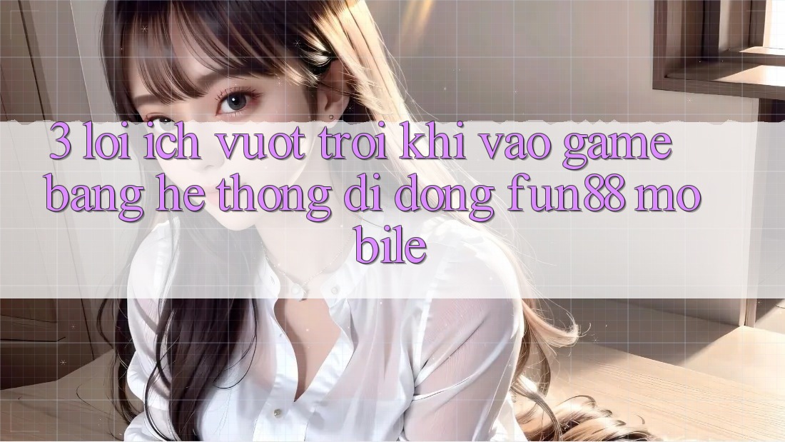 3. Lợi Ích Vượt Trội Khi Vào Game Bằng Hệ thống di động Fun88 Mobile