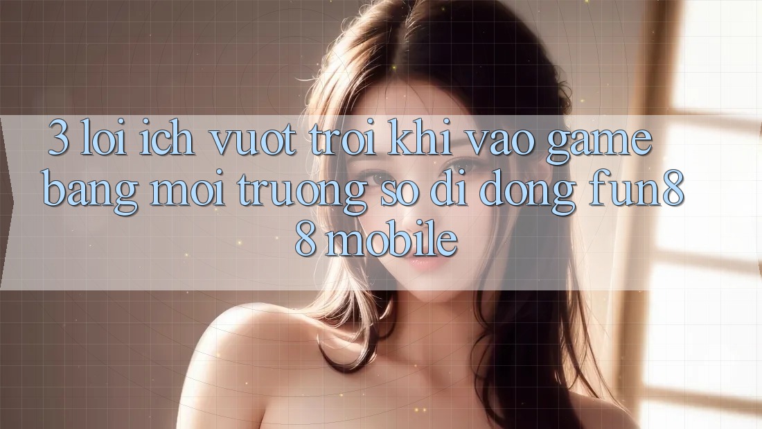 3. Lợi Ích Vượt Trội Khi Vào Game Bằng Môi trường số di động Fun88 Mobile