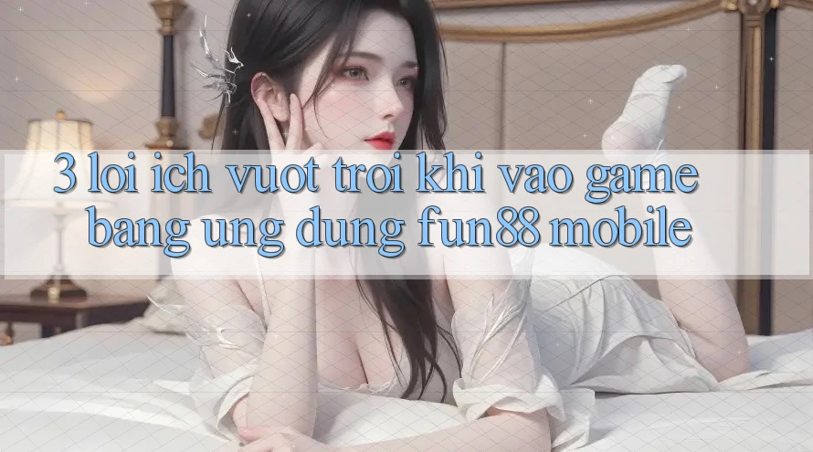 3. Lợi Ích Vượt Trội Khi Vào Game Bằng Ứng dụng Fun88 Mobile