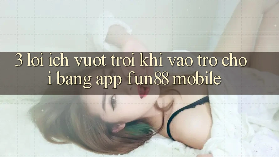 3. Lợi Ích Vượt Trội Khi Vào Trò chơi Bằng App Fun88 Mobile
