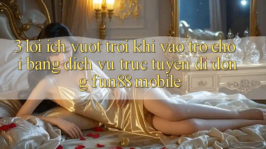 3. Lợi Ích Vượt Trội Khi Vào Trò chơi Bằng Dịch vụ trực tuyến di động Fun88 Mobile