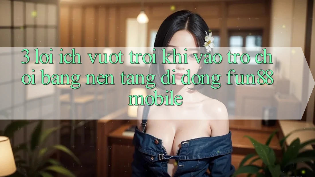 3. Lợi Ích Vượt Trội Khi Vào Trò chơi Bằng Nền tảng di động Fun88 Mobile