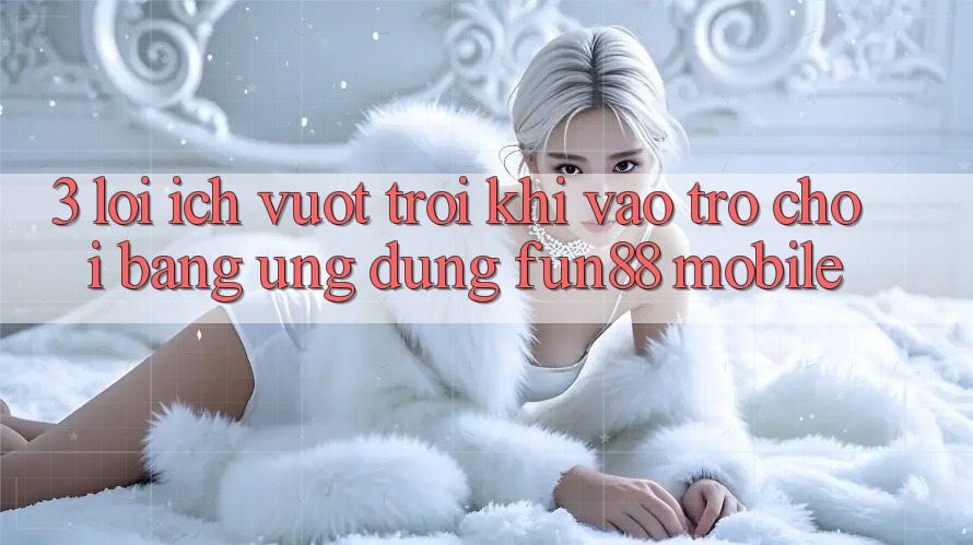 3. Lợi Ích Vượt Trội Khi Vào Trò chơi Bằng Ứng dụng Fun88 Mobile