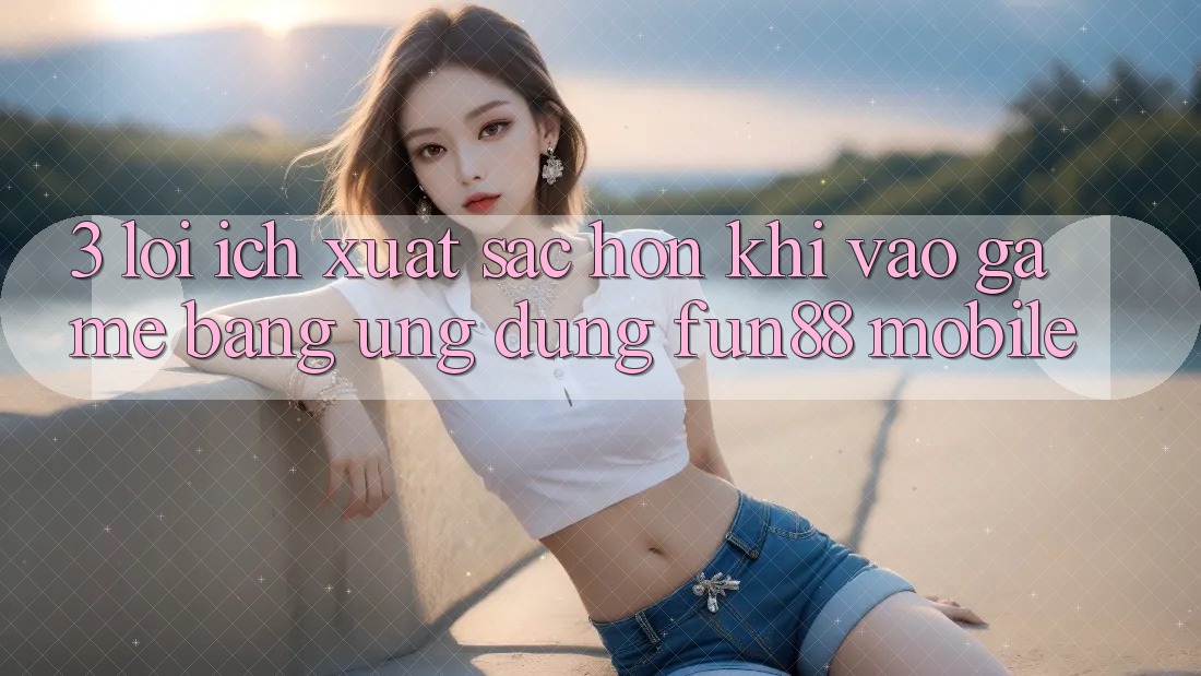 3. Lợi Ích Xuất sắc hơn Khi Vào Game Bằng Ứng dụng Fun88 Mobile