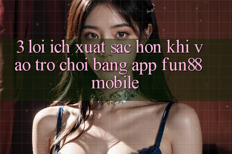 3. Lợi Ích Xuất sắc hơn Khi Vào Trò chơi Bằng App Fun88 Mobile