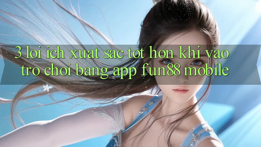 3. Lợi Ích Xuất sắc tốt hơn Khi Vào Trò chơi Bằng App Fun88 Mobile