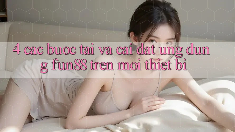4. Các bước Tải Và Cài Đặt Ứng dụng Fun88 Trên Mọi Thiết Bị