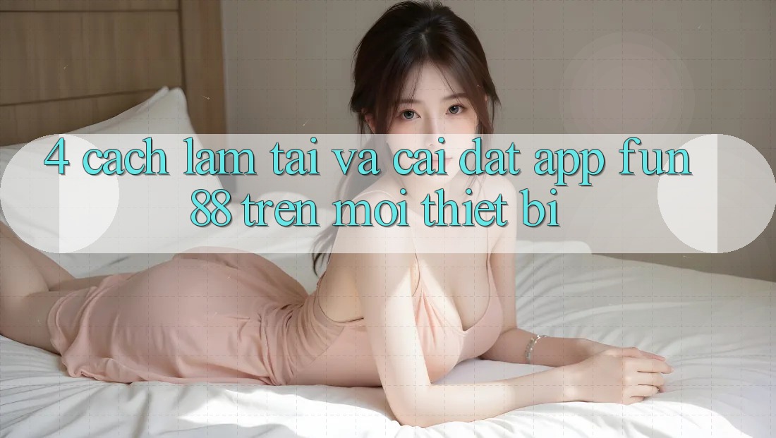 4. Cách làm Tải Và Cài Đặt App Fun88 Trên Mọi Thiết Bị 4. Cách làm Tải Và Cài Đặt App Fun88 Trên Mọi Thiết Bị
