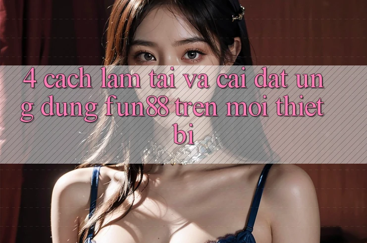 4. Cách làm Tải Và Cài Đặt Ứng dụng Fun88 Trên Mọi Thiết Bị