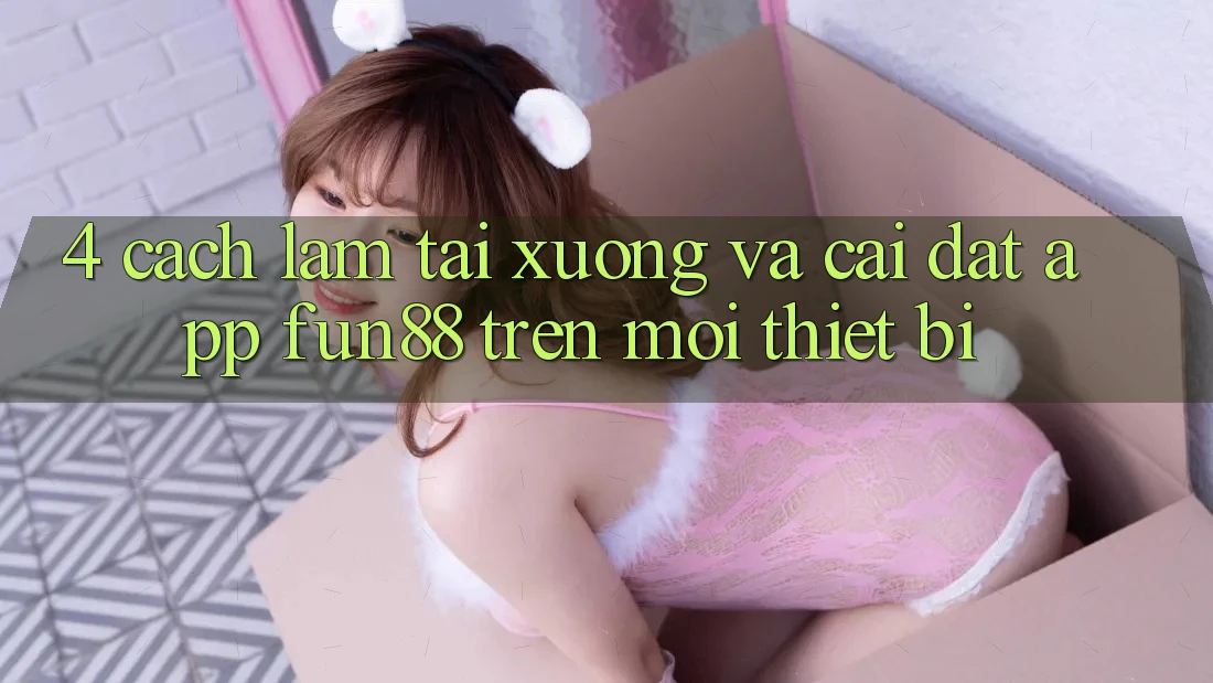 4. Cách làm Tải xuống Và Cài Đặt App Fun88 Trên Mọi Thiết Bị 4. Cách làm Tải xuống Và Cài Đặt App Fun88 Trên Mọi Thiết Bị