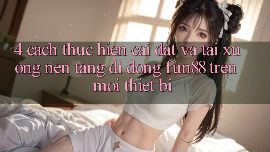 4. Cách thực hiện Cài đặt Và Tải xuống Nền tảng di động Fun88 Trên Mọi Thiết Bị 4. Cách thực hiện Cài đặt Và Tải xuống Nền tảng di động Fun88 Trên Mọi Thiết Bị