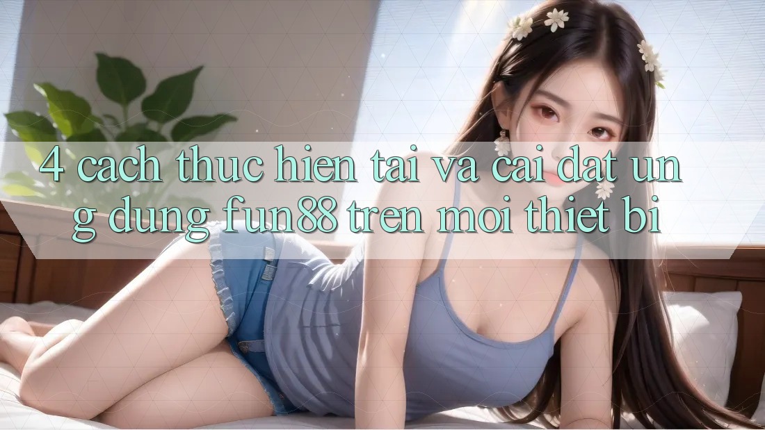 4. Cách thực hiện Tải Và Cài Đặt Ứng dụng Fun88 Trên Mọi Thiết Bị 4. Cách thực hiện Tải Và Cài Đặt Ứng dụng Fun88 Trên Mọi Thiết Bị