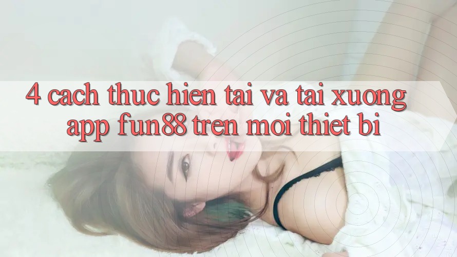 4. Cách thực hiện Tải Và Tải xuống App Fun88 Trên Mọi Thiết Bị
