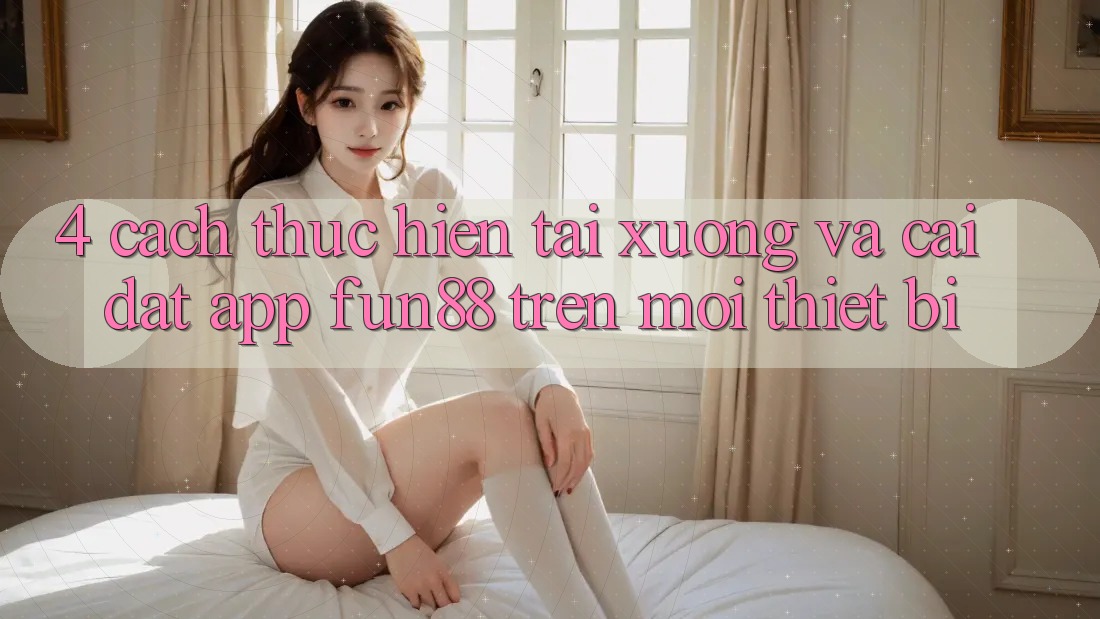 4. Cách thực hiện Tải xuống Và Cài Đặt App Fun88 Trên Mọi Thiết Bị