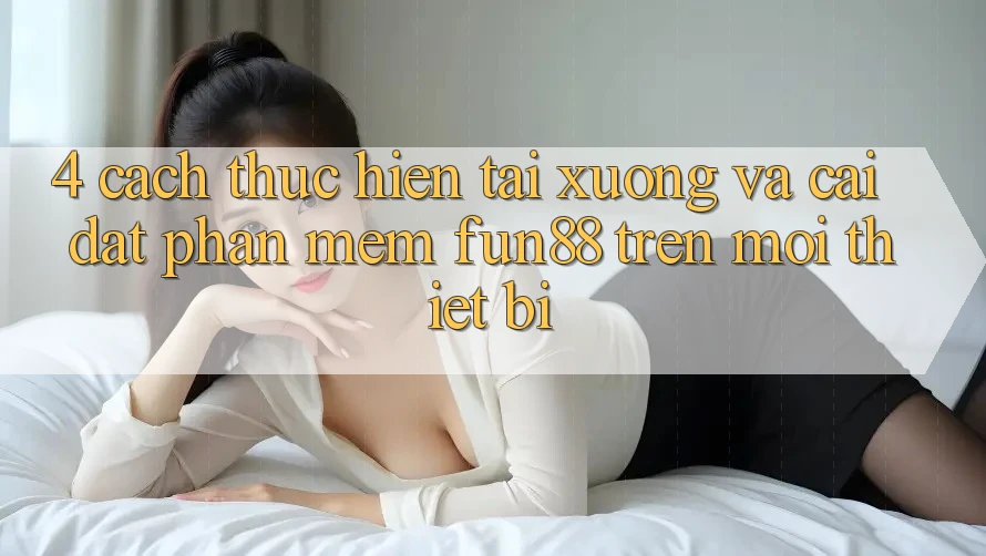 4. Cách thực hiện Tải xuống Và Cài Đặt Phần mềm Fun88 Trên Mọi Thiết Bị