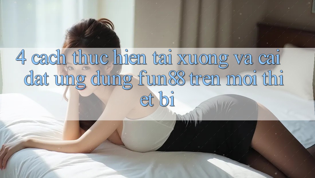 4. Cách thực hiện Tải xuống Và Cài Đặt Ứng dụng Fun88 Trên Mọi Thiết Bị 4. Cách thực hiện Tải xuống Và Cài Đặt Ứng dụng Fun88 Trên Mọi Thiết Bị