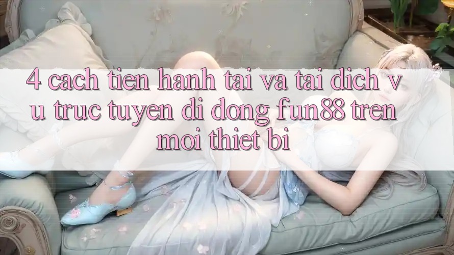 4. Cách tiến hành Tải Và Tải Dịch vụ trực tuyến di động Fun88 Trên Mọi Thiết Bị