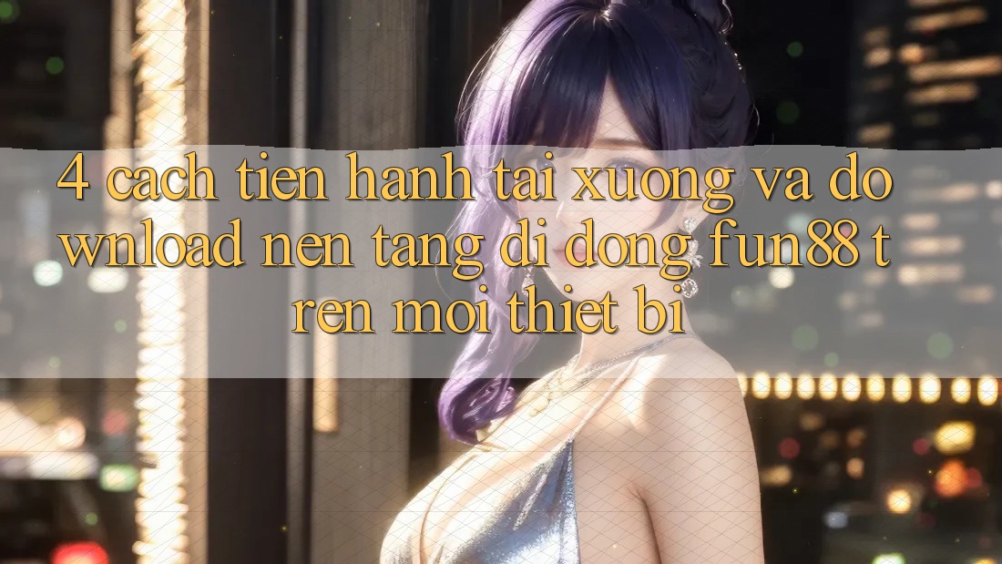 4. Cách tiến hành Tải xuống Và Download Nền tảng di động Fun88 Trên Mọi Thiết Bị
