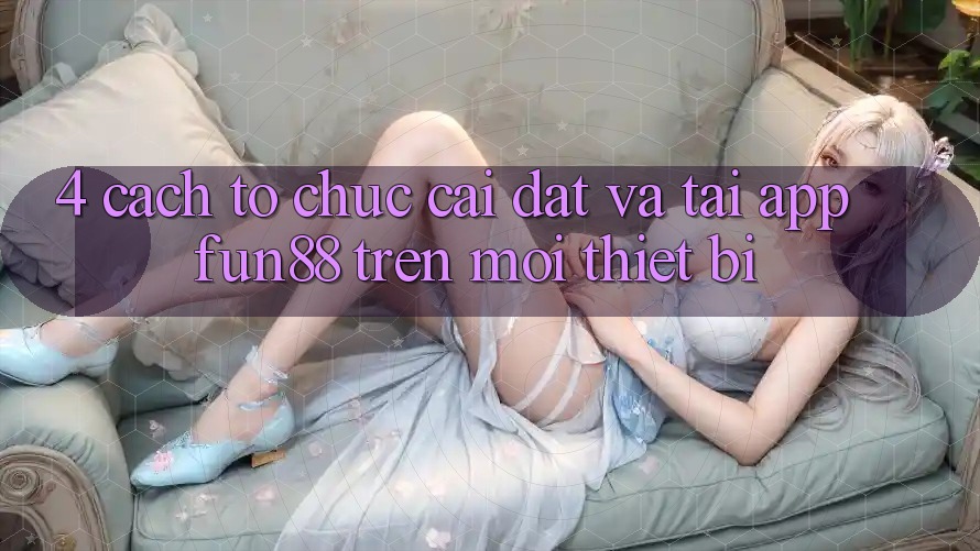 4. Cách tổ chức Cài đặt Và Tải App Fun88 Trên Mọi Thiết Bị 4. Cách tổ chức Cài đặt Và Tải App Fun88 Trên Mọi Thiết Bị