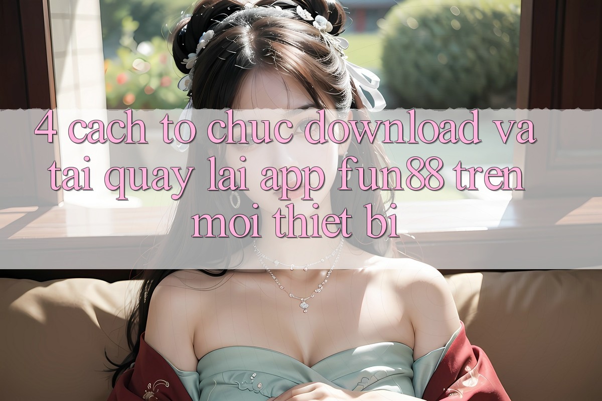 4. Cách tổ chức Download Và Tải quay lại App Fun88 Trên Mọi Thiết Bị