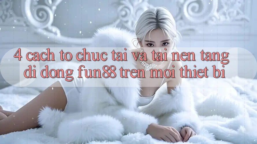 4. Cách tổ chức Tải Và Tải Nền tảng di động Fun88 Trên Mọi Thiết Bị