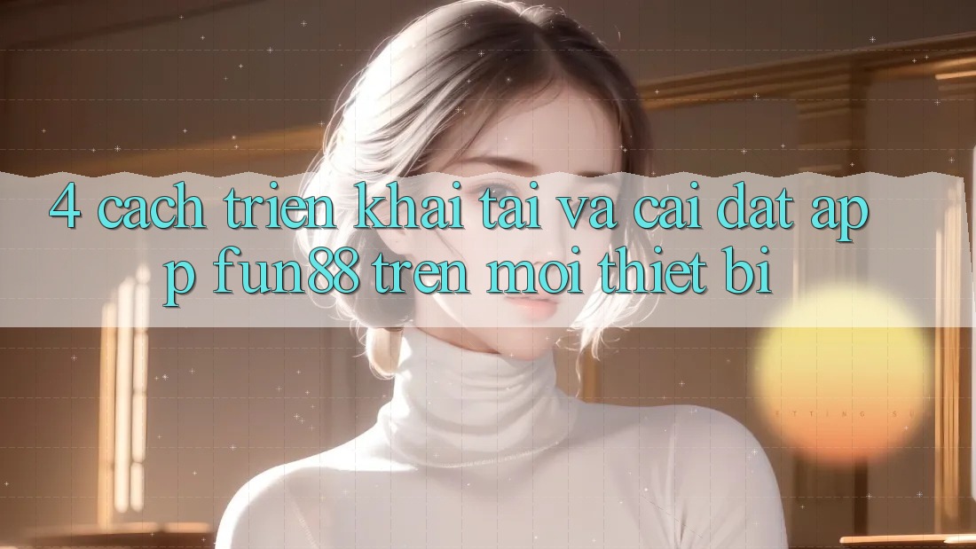 4. Cách triển khai Tải Và Cài Đặt App Fun88 Trên Mọi Thiết Bị