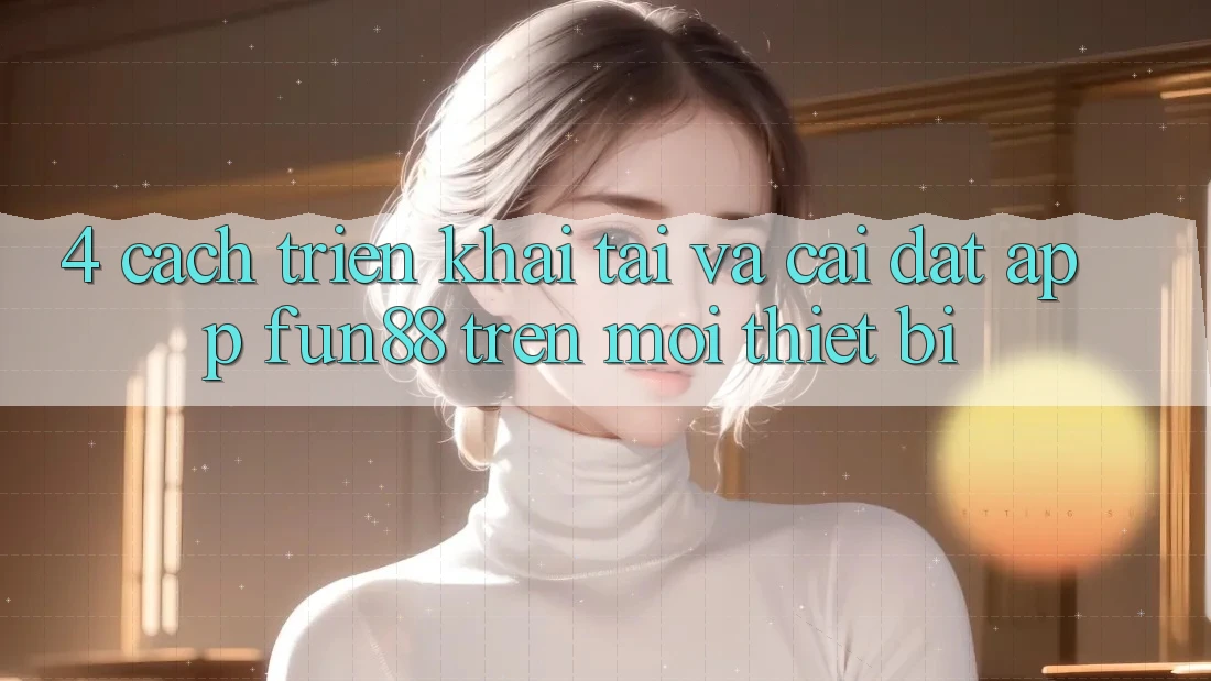 4. Cách triển khai Tải Và Cài Đặt App Fun88 Trên Mọi Thiết Bị