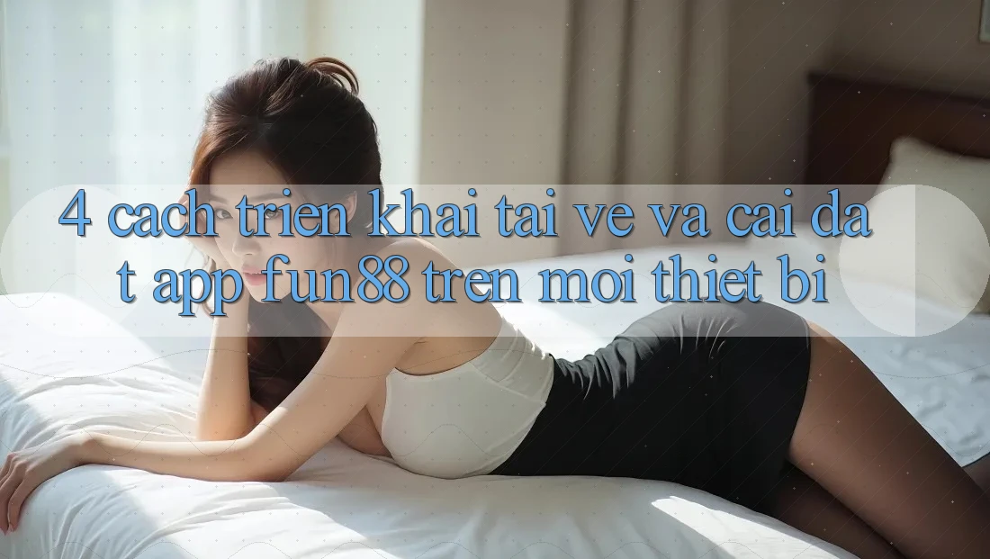 4. Cách triển khai Tải về Và Cài Đặt App Fun88 Trên Mọi Thiết Bị