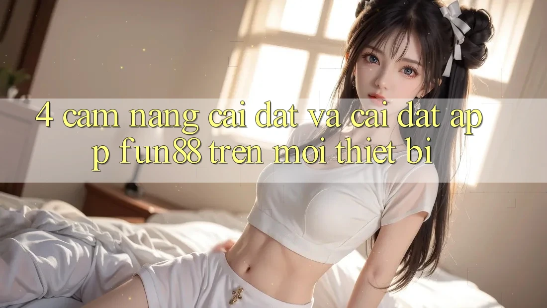 4. Cẩm nang Cài đặt Và Cài Đặt App Fun88 Trên Mọi Thiết Bị 4. Cẩm nang Cài đặt Và Cài Đặt App Fun88 Trên Mọi Thiết Bị