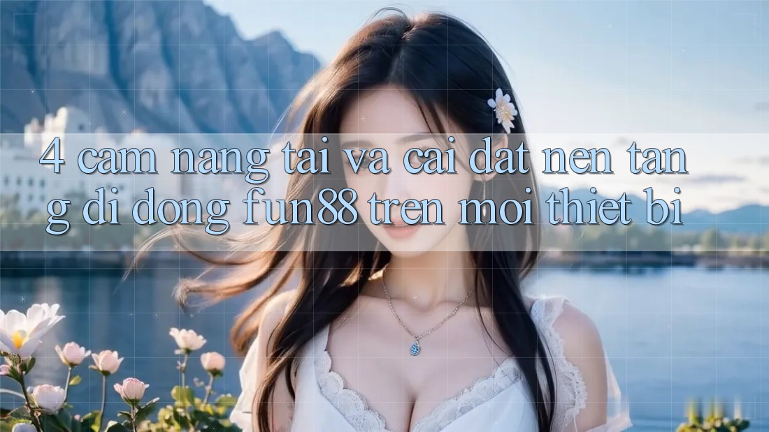 4. Cẩm nang Tải Và Cài Đặt Nền tảng di động Fun88 Trên Mọi Thiết Bị